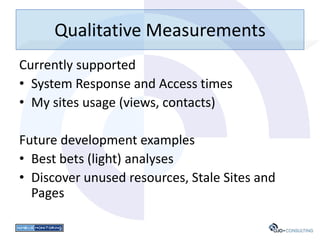 Qualitative Measurements
Currently supported
• System Response and Access times
• My sites usage (views, contacts)

Future development examples
• Best bets (light) analyses
• Discover unused resources, Stale Sites and
  Pages
 