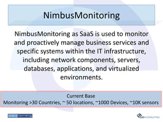 NimbusMonitoring
    NimbusMonitoring as SaaS is used to monitor
    and proactively manage business services and
     specific systems within the IT infrastructure,
       including network components, servers,
        databases, applications, and virtualized
                    environments.

                            Current Base
Monitoring >30 Countries, ~ 50 locations, ~1000 Devices, ~10K sensors
 