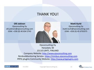 THANK YOU!

        Olli Jokinen                                                   Matti Kurki
         Ojoconsulting Oy                                             Ojoconsulting Oy
olli.jokinen@ojoconsulting.com                                 matti.kurki@ojoconsulting.com
   GSM: +358 (0) 40 834 5743                                    GSM: +358 (0) 45 6793375




                                 Ojoconsulting Oy
                                   Harjukatu 30
                              15110 LAHTI, FINLAND
                  Company Website: http://www.ojoconsulting.com
             NimbusMonitoring Service: https://nimbus.ojoconsulting.com
            PRTG plugins Community Website: http://www.prtgplugins.com


                  3.6.2012        Copyright Ojoconsulting Oy           21
 