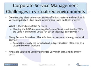 Corporate Service Management
Challenges in virtualized environments
• Constructing view on current status of infrastructure and services is
  very complicated - too much information from multiple sources

• What is the Future of the Service?
    – Meeting the ROI? Are we using the System/Service as intended? Who
      are using it and when? Do we run out of capacity? Bury Service?

• Many Service Providers offer solution per service type e.g. network
  service
    – Correlation usually not included and outage situations often lead to a
      dispute between providers

• Available Solutions usually generate very High OTC and Monthly
  costs


               3.6.2012        Copyright Ojoconsulting Oy   24
 