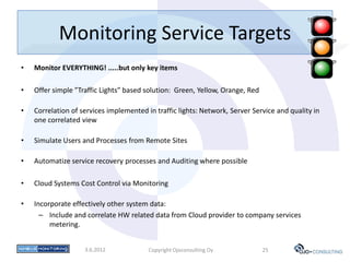 Monitoring Service Targets
•   Monitor EVERYTHING! .....but only key items

•   Offer simple ”Traffic Lights” based solution: Green, Yellow, Orange, Red

•   Correlation of services implemented in traffic lights: Network, Server Service and quality in
    one correlated view

•   Simulate Users and Processes from Remote Sites

•   Automatize service recovery processes and Auditing where possible

•   Cloud Systems Cost Control via Monitoring

•   Incorporate effectively other system data:
      – Include and correlate HW related data from Cloud provider to company services
         metering.


                    3.6.2012             Copyright Ojoconsulting Oy            25
 