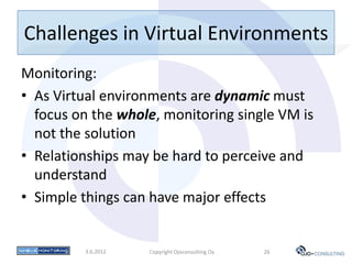 Challenges in Virtual Environments
Monitoring:
• As Virtual environments are dynamic must
  focus on the whole, monitoring single VM is
  not the solution
• Relationships may be hard to perceive and
  understand
• Simple things can have major effects


         3.6.2012   Copyright Ojoconsulting Oy   26
 