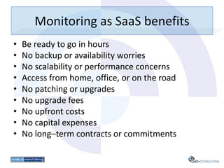 Monitoring as SaaS benefits
•   Be ready to go in hours
•   No backup or availability worries
•   No scalability or performance concerns
•   Access from home, office, or on the road
•   No patching or upgrades
•   No upgrade fees
•   No upfront costs
•   No capital expenses
•   No long–term contracts or commitments
 