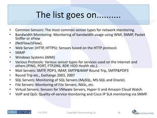 The list goes on..........
•   Common Sensors: The most common sensor types for network monitoring.
•   Bandwidth Monitoring: Monitoring of bandwidth usage using WMI, SNMP, Packet
    Sniffer or xFlow
•   (NetFlow/sFlow).
•   Web Server (HTTP, HTTPS): Sensors based on the HTTP protocol.
•   SNMP
•   Windows Systems (WMI)
•   Various Protocols: Various sensor types for services used on the Internet and
    others (PING, PORT, FTP,DNS, RDP, HDD Health etc.).
•   Mail Servers: SMTP, POP3, IMAP, SMTP&IMAP Round Trip, SMTP&POP3
•   Round Trip etc., Exchange 2003, 2007
•   SQL Servers: Monitoring of SQL Servers (MySQL, MS-SQL and Oracle).
•   File Servers: Monitoring of File Servers, NASs, etc.
•   Virtual Servers: Sensors for VMware Servers, Hyper-V and Amazon Cloud Watch.
•   VoIP and QoS: Quality-of-service monitoring and Cisco IP SLA monitoring via SNMP.



                 3.6.2012          Copyright Ojoconsulting Oy     36
 