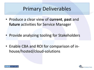 Primary Deliverables
• Produce a clear view of current, past and
  future activities for Service Manager

• Provide analyzing tooling for Stakeholders

• Enable CBA and ROI for comparison of in-
  house/hosted/cloud-solutions
 