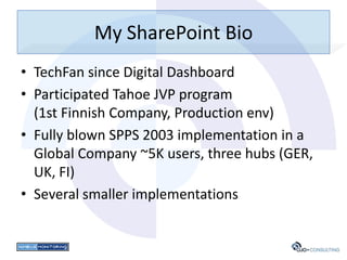 My SharePoint Bio
• TechFan since Digital Dashboard
• Participated Tahoe JVP program
  (1st Finnish Company, Production env)
• Fully blown SPPS 2003 implementation in a
  Global Company ~5K users, three hubs (GER,
  UK, FI)
• Several smaller implementations
 