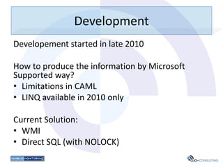 Development
Developement started in late 2010

How to produce the information by Microsoft
Supported way?
• Limitations in CAML
• LINQ available in 2010 only

Current Solution:
• WMI
• Direct SQL (with NOLOCK)
 