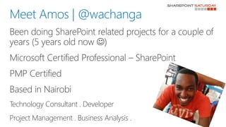 Been doing SharePoint related projects for a couple of
years (5 years old now )
Microsoft Certified Professional – SharePoint
PMP Certified
Based in Nairobi
Technology Consultant . Developer
Project Management . Business Analysis .
Meet Amos | @wachanga
 