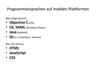 Programmiersprachen auf mobilen Plattformen

Was einige können:
•   Objective C (iOS)
•   C#, XAML (Windows Phone)
•   Java (Android)
•   Qt (C++) (Symbian, Maemo)
Was alle können:
• HTML
• JavaScript
• CSS
 