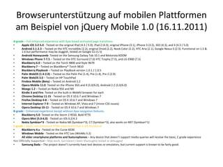 Browserunterstützung auf mobilen Plattformen
 am Beispiel von jQuery Mobile 1.0 (16.11.2011)
A-grade – Full enhanced experience with Ajax-based animated page transitions.
•     Apple iOS 3.2-5.0 - Tested on the original iPad (4.3 / 5.0), iPad 2 (4.3), original iPhone (3.1), iPhone 3 (3.2), 3GS (4.3), and 4 (4.3 / 5.0)
•     Android 2.1-2.3 – Tested on the HTC Incredible (2.2), original Droid (2.2), Nook Color (2.2), HTC Aria (2.1), Google Nexus S (2.3). Functional on 1.5 &
      1.6 but performance may be sluggish, tested on Google G1 (1.5)
•     Android Honeycomb- Tested on the Samsung Galaxy Tab 10.1 and Motorola XOOM
•     Windows Phone 7-7.5 – Tested on the HTC Surround (7.0) HTC Trophy (7.5), and LG-E900 (7.5)
•     Blackberry 6.0 – Tested on the Torch 9800 and Style 9670
•     Blackberry 7 – Tested on BlackBerry® Torch 9810
•     Blackberry Playbook – Tested on PlayBook version 1.0.1 / 1.0.5
•     Palm WebOS (1.4-2.0) – Tested on the Palm Pixi (1.4), Pre (1.4), Pre 2 (2.0)
•     Palm WebOS 3.0 – Tested on HP TouchPad
•     Firebox Mobile (Beta) – Tested on Android 2.2
•     Opera Mobile 11.0: Tested on the iPhone 3GS and 4 (5.0/6.0), Android 2.2 (5.0/6.0)
•     Meego 1.2 – Tested on Nokia 950 and N9
•     Kindle 3 and Fire: Tested on the built-in WebKit browser for each
•     Chrome Desktop 11-15 - Tested on OS X 10.6.7 and Windows 7
•     Firefox Desktop 4-8 – Tested on OS X 10.6.7 and Windows 7
•     Internet Explorer 7-9 – Tested on Windows XP, Vista and 7 (minor CSS issues)
•     Opera Desktop 10-11 - Tested on OS X 10.6.7 and Windows 7
B-grade – Enhanced experience except without Ajax navigation features.
•     Blackberry 5.0: Tested on the Storm 2 9550, Bold 9770
•     Opera Mini (5.0-6.0) - Tested on iOS 3.2/4.3
•     Nokia Symbian^3 - Tested on Nokia N8 (Symbian^3), C7 (Symbian^3), also works on N97 (Symbian^1)
C-grade – Basic, non-enhanced HTML experience that is still functional
•     Blackberry 4.x - Tested on the Curve 8330
•     Windows Mobile - Tested on the HTC Leo (WInMo 5.2)
•     All older smartphone platforms and featurephones – Any device that doesn’t support media queries will receive the basic, C grade experience
Not Officially Supported – May work, but haven’t been thoroughly tested or debugged
•     Samsung Bada – The project doesn’t currently have test devices or emulators, but current support is known to be fairly good.
 