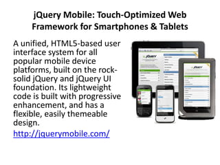 jQuery Mobile: Touch-Optimized Web
     Framework for Smartphones & Tablets
A unified, HTML5-based user
interface system for all
popular mobile device
platforms, built on the rock-
solid jQuery and jQuery UI
foundation. Its lightweight
code is built with progressive
enhancement, and has a
flexible, easily themeable
design.
http://jquerymobile.com/
 