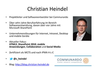 Christian Heindel
• Projektleiter und Softwareentwickler bei Communardo

• Über zehn Jahre Berufserfahrung im Bereich
  Softwareentwicklung, davon über vier Jahre mit
  Microsoft SharePoint

• Unternehmenslösungen für Internet, Intranet, Desktop
  und mobile Geräte

• Aktueller Fokus:
  HTML5, SharePoint 2010, mobile
  Anwendungen, Collaboration und Social Media

• Zertifiziert als MCTS und nach IPMA 4-L-C

•   ^ @c_heindel

• Blog: http://blog.christian-heindel.de
 