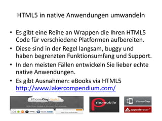 HTML5 in native Anwendungen umwandeln

• Es gibt eine Reihe an Wrappen die Ihren HTML5
  Code für verschiedene Platformen aufbereiten.
• Diese sind in der Regel langsam, buggy und
  haben begrenzten Funktionsumfang und Support.
• In den meisten Fällen entwickeln Sie lieber echte
  native Anwendungen.
• Es gibt Ausnahmen: eBooks via HTML5
  http://www.lakercompendium.com/
 