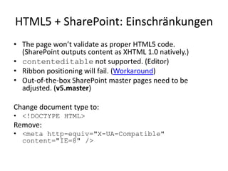 HTML5 + SharePoint: Einschränkungen
• The page won’t validate as proper HTML5 code.
  (SharePoint outputs content as XHTML 1.0 natively.)
• contenteditable not supported. (Editor)
• Ribbon positioning will fail. (Workaround)
• Out-of-the-box SharePoint master pages need to be
  adjusted. (v5.master)

Change document type to:
• <!DOCTYPE HTML>
Remove:
• <meta http-equiv="X-UA-Compatible"
  content="IE=8" />
 
