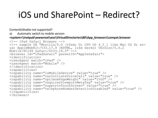 iOS und SharePoint – Redirect?
ContentEditable not supported?
a)    Automatic switch to mobile version
<system>inetpubwwwrootwssVirtualDirectories80App_browserscompat.browser
<!-- iPad Safari Browser -->
<!-- sample UA "Mozilla/5.0 (iPad; U; CPU OS 4_2_1 like Mac OS X; en-
us) AppleWebKit/533.17.9 (KHTML, like Gecko) Version/5.0.2
Mobile/8C148 Safari/6533.18.5" -->
<browser id="iPadSafari" parentID="AppleSafari">
<identification>
<userAgent match="iPad" />
<userAgent match="Mobile" />
</identification>
<capabilities>
<capability name="isMobileDevice" value="true" />
<capability name="canInitiateVoiceCall" value="true" />
<capability name="optimumPageWeight" value="1500" />
<capability name="requiresViewportMetaTag" value="true" />
<capability name="supportsTouchScreen" value="true" />
<capability name="telephoneNumberDetectionDisabled" value="true" />
</capabilities>
</browser>
 
