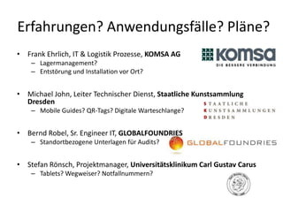 Erfahrungen? Anwendungsfälle? Pläne?
• Frank Ehrlich, IT & Logistik Prozesse, KOMSA AG
    – Lagermanagement?
    – Entstörung und Installation vor Ort?


• Michael John, Leiter Technischer Dienst, Staatliche Kunstsammlung
  Dresden
    – Mobile Guides? QR-Tags? Digitale Warteschlange?


• Bernd Robel, Sr. Engineer IT, GLOBALFOUNDRIES
    – Standortbezogene Unterlagen für Audits?


• Stefan Rönsch, Projektmanager, Universitätsklinikum Carl Gustav Carus
    – Tablets? Wegweiser? Notfallnummern?
 