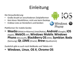 Einleitung
Die Herausforderung:
• Große Anzahl an verschiedenen Zielplatformen
• Kein klarer Marktführer, nicht wie beim Desktop
• Endlose Liste an Herstellern und Geräten

Plattformen für mobile Geräte:
• MeeGo (MobLin+Maemo) (Intel/Nokia), Android (Google), iOS
  (Apple), WebOS (HP), Windows Mobile, Windows
  Phone (Microsoft), BlackBerry OS (RIM), Symbian, Bada
  (Samsung), Qt, J2ME (Oracle), Brew (Quallcomm)

Zusätzlich gibt es auch noch NetBooks und Tablets mit:
• Windows, Linux, OS X, Chrome OS
 