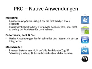 PRO – Native Anwendungen
Marketing
• Präsenz in App Stores ist gut für die Sichtbarkeit Ihres
  Produkts
• Das ist wichtig bei Produkten für private Konsumenten, aber nicht
  so wichtig bei Produkten für Unternehmen.

Performance, Look & Feel
• Native Anwendungen laufen schneller und lassen sich besser
   integrieren.

Möglichkeiten
• Browser bekommen nicht auf alle Funktionen Zugriff.
  Schwierig wird es z.B. beim Adressbuch und der Kamera.
 