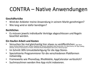 CONTRA – Native Anwendungen
Geschäftsrisiko
• Wird der Anbieter meine Anwendung in seinem Markt genehmigen?
• Wie lang wird er dafür benötigen?
Rechtliches
• Es müssen jeweils individuelle Verträge abgeschlossen und Regeln
   beachtet werden.
Ein Haufen Arbeit und Kosten
• Versuchen Sie mal gleichzeitig hier etwas zu veröffentlichen: App Store
   (Apple), Android Market (Google), Amazon Appstore for Android, BlackBerry App World (RIM), Ovi Store (Nokia), HP App Catalog
   (WebOS), Windows Marketplace for Mobile, Windows Phone Marketplace (Microsoft), Samsung apps

• Im Schnitt 30% Umsatzbeteiligung für die App Stores.
• Spezialisierte Programmierer für die verschiedenen Plattformen
  notwendig.
• Frameworks wie PhoneGap, RhoMobile, AppCelerator verlässlich?
• Suchmaschinen werden Ihre App nicht indexieren.
 