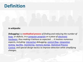    DefinitionIn wikipedia:Debuggingis a methodical process of finding and reducing the number of bugs, or defects, in a computer program or a piece of electronic hardware, thus making it behave as expected. … it involves numerous aspects, including: interactive debugging, control flow, integration testing, log files, monitoring, memory dumps, Statistical Process Control, and special design tactics to improve detection while simplifying changes.