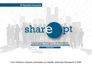 3ª Reunião Presencial Comunidade Portuguesa de SharePoint 10/07/2010 Criar melhores soluções orientadas ao cidadão utilizando Sharepoint e CRM 