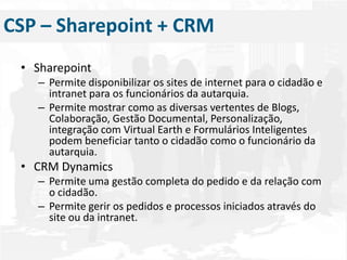 Sharepoint Permite disponibilizar os sites de internet para o cidadão e intranet para os funcionários da autarquia.Permite mostrar como as diversas vertentes de Blogs, Colaboração, Gestão Documental, Personalização, integração com Virtual Earth e Formulários Inteligentes podem beneficiar tanto o cidadão como o funcionário da autarquia.CRM DynamicsPermite uma gestão completa do pedido e da relação com o cidadão.Permite gerir os pedidos e processos iniciados através do site ou da intranet.CSP – Sharepoint + CRM