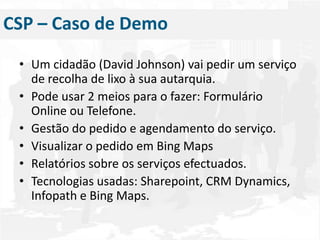 Um cidadão (David Johnson) vai pedir um serviço de recolha de lixo à sua autarquia.Pode usar 2 meios para o fazer: Formulário Online ou Telefone.Gestão do pedido e agendamento do serviço.Visualizar o pedido em Bing MapsRelatórios sobre os serviços efectuados.Tecnologias usadas: Sharepoint, CRM Dynamics, Infopath e Bing Maps.CSP – Caso de Demo