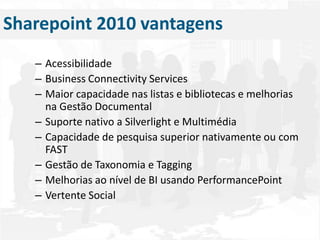 AcessibilidadeBusiness Connectivity ServicesMaior capacidade nas listas e bibliotecas e melhorias na Gestão DocumentalSuporte nativo a Silverlight e MultimédiaCapacidade de pesquisa superior nativamente ou com FASTGestão de Taxonomia e TaggingMelhorias ao nível de BI usando PerformancePointVertente SocialSharepoint 2010 vantagens