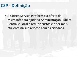 A Citizen Service Platform é a oferta da Microsoft para ajudar a Administração Pública Central e Local a reduzir custos e a ser mais eficiente na sua relação com os cidadãos.CSP - Definição