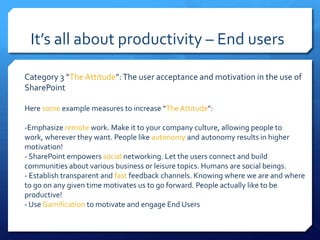 It’s all about productivity – End users

Category 3 “The Attitude”: The user acceptance and motivation in the use of
SharePoint

Here some example measures to increase “The Attitude”:

-Emphasize remote work. Make it to your company culture, allowing people to
work, wherever they want. People like autonomy and autonomy results in higher
motivation!
- SharePoint empowers social networking. Let the users connect and build
communities about various business or leisure topics. Humans are social beings.
- Establish transparent and fast feedback channels. Knowing where we are and where
to go on any given time motivates us to go forward. People actually like to be
productive!
- Use Gamification to motivate and engage End Users
 