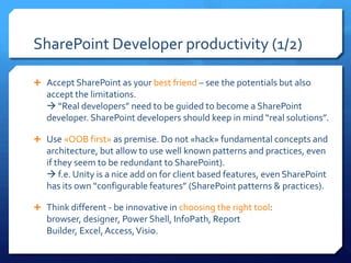 SharePoint Developer productivity (1/2)

 Accept SharePoint as your best friend – see the potentials but also
   accept the limitations.
    “Real developers” need to be guided to become a SharePoint
   developer. SharePoint developers should keep in mind “real solutions”.

 Use «OOB first» as premise. Do not «hack» fundamental concepts and
   architecture, but allow to use well known patterns and practices, even
   if they seem to be redundant to SharePoint).
    f.e. Unity is a nice add on for client based features, even SharePoint
   has its own “configurable features” (SharePoint patterns & practices).

 Think different - be innovative in choosing the right tool:
   browser, designer, Power Shell, InfoPath, Report
   Builder, Excel, Access, Visio.
 