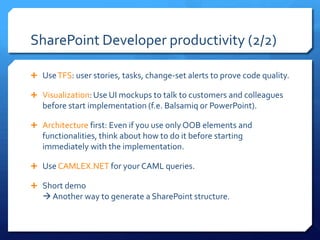 SharePoint Developer productivity (2/2)

 Use TFS: user stories, tasks, change-set alerts to prove code quality.

 Visualization: Use UI mockups to talk to customers and colleagues
   before start implementation (f.e. Balsamiq or PowerPoint).

 Architecture first: Even if you use only OOB elements and
   functionalities, think about how to do it before starting
   immediately with the implementation.

 Use CAMLEX.NET for your CAML queries.

 Short demo
    Another way to generate a SharePoint structure.
 