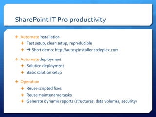 SharePoint IT Pro productivity

 Automate installation
    Fast setup, clean setup, reproducible
     Short demo: http://autospinstaller.codeplex.com

 Automate deployment
    Solution deployment
    Basic solution setup

 Operation
    Reuse scripted fixes
    Reuse maintenance tasks
    Generate dynamic reports (structures, data volumes, security)
 