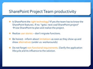 SharePoint Project Team productivity

 Is SharePoint the right technology? If yes the team has to know the
   SharePoint features. If no: “goto: next cool SharePoint project”
    Use SharePoint to plan and realize the project.

 Realize user stories – don’t migrate functions.

 Be honest - inform about limitations as soon as they show up and
   show alternatives (under us: workarounds)

 Do not forget non-functional requirements. Clarify the application
   lifecycle and its influence to the solution.
 