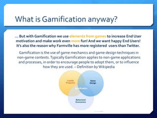 What is Gamification anyway?
… But with Gamification we use elements from games to increase End User
motivation and make work even more fun! And we want happy End Users!
It’s also the reason why Farmville has more registered users than Twitter.
  Gamification is the use of game mechanics and game design techniques in
 non-game contexts. Typically Gamification applies to non-game applications
  and processes, in order to encourage people to adopt them, or to influence
                 how they are used. – Definition by Wikipedia
 