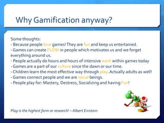 Why Gamification anyway?

Some thoughts:
- Because people love games! They are fun and keep us entertained.
- Games can create FLOW in people which motivates us and we forget
everything around us.
- People actually do hours and hours of intensive work within games today
- Games are a part of our culture since the dawn or our time.
- Children learn the most effective way through play. Actually adults as well!
- Games connect people and we are social beings.
- People play for: Mastery, Destress, Socializing and having Fun!




Play is the highest form or research! – Albert Einstein
 