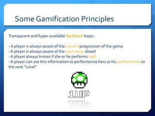 Some Gamification Principles
Transparent and hyper available feedback loops:

- A player is always aware of the current progression of the game.
- A player is always aware of the next steps ahead
- A player always knows if she or he performs well
- A player can use this information to perfectionise hers or his performance to
the next “Level”
 