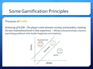 Some Gamification Principles
The power of FLOW:

Achieving of FLOW –The players state between anxiety and boredom, meeting
his own motivational level in that experience. – Mihaly Csikszentmihalyi a famous
psychology professor who studies happiness and creativity.
 