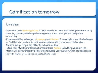 Gamification tomorrow

Some ideas:

- Gamification in learning portals. Create avatars for users who develop and earn XP by
attending courses, watching e-learning content and participate actively in the
community.
-Create monthly challenges to improve your Intranet: For example, monthly challenges
for End Users to create a list or library templates which improves collaboration.
Rewards like, getting a day off or free dinner for two.
- Make your MySite profile like a Company Hero Avatar. Everything you do in the
intranet will be rewarded by points which develop your avatar further. You raise levels
and with higher levels you can get elevated access.
 