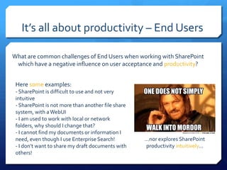 It’s all about productivity – End Users

What are common challenges of End Users when working with SharePoint
 which have a negative influence on user acceptance and productivity?


 Here some examples:
 - SharePoint is difficult to use and not very
 intuitive
 - SharePoint is not more than another file share
 system, with a WebUI
 - I am used to work with local or network
 folders, why should I change that?
 - I cannot find my documents or information I
 need, even though I use Enterprise Search!         …nor explores SharePoint
 - I don’t want to share my draft documents with    productivity intuitively…
 others!
 