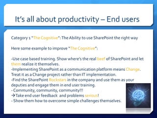 It’s all about productivity – End users

Category 1 “The Cognitive”: The Ability to use SharePoint the right way

Here some example to improve “The Cognitive”:

-Use case based training. Show where’s the real beef of SharePoint and let
them realize it themselves.
-Implementing SharePoint as a communication platform means Change.
Treat it as a Change project rather than IT implementation.
-Find the SharePoint Rockstars in the company and use them as your
deputies and engage them in end user training.
- Community, community, community!!!
Take end user feedback and problems serious!
- Show them how to overcome simple challenges themselves.
 