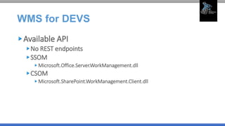 WMS for DEVS
Available API
No REST endpoints
SSOM
Microsoft.Office.Server.WorkManagement.dll
CSOM
Microsoft.SharePoint.WorkManagement.Client.dll
 