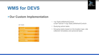 WMS for DEVS
• <sp:TaskListRefreshControl
runat="server"></sp:TaskListRefreshControl>.
• Querying active tasks.
• Grouping tasks based on the location type: site
collection templates and personal tasks.
Our Custom Implementation
 