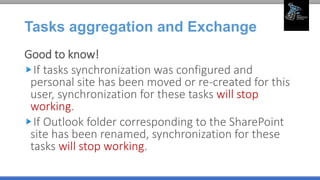 Tasks aggregation and Exchange
Good to know!
If tasks synchronization was configured and
personal site has been moved or re-created for this
user, synchronization for these tasks will stop
working.
If Outlook folder corresponding to the SharePoint
site has been renamed, synchronization for these
tasks will stop working.
 