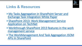 Links & Resources
My Tasks Aggregation in SharePoint Server and
Exchange Task Integration White Paper
SharePoint 2013: Work Management Service
Application on TechNet
Workthrough SharePoint 2013 features in the work
management service
The WorkManagement And Task Aggregation JSOM
APIs In SharePoint
 