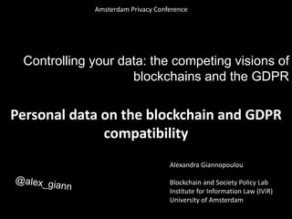 Controlling your data: the competing visions of
blockchains and the GDPR
Personal data on the blockchain and GDPR
compatibility
Alexandra Giannopoulou
Blockchain and Society Policy Lab
Institute for Information Law (IViR)
University of Amsterdam
Amsterdam Privacy Conference
 