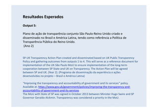 Resultados Esperados
Output 5:
Plano de ação de transparência conjunto São Paulo-Reino Unido criado e
disseminado no Brasil e América Latina, tendo como referência a Política de
Transparência Pública do Reino Unido.
(Ano 2)
SP-UK Transparency Action Plan created and disseminated based on UK Public Transparency
Policy and gathering outcomes from outputs 1 to 4. This will serve as a reference document for
implementation of the UK-São Paulo MoU to ensure implementation of the long-term
cooperation between SP State and UK on Transparency. The Action Plan will be agreed
between SP and UK. (Year 2). (Programa de disseminação da experiência e ações
desenvolvidas no projeto – Brasil e América Latina)
“Improving the transparency and accountability of government and its services” policy.
Available at: https://www.gov.uk/government/policies/improving-the-transparency-and-
accountability-of-government-and-its-services
The MoU with State of SP was signed in October 2013 between Minister Hugo Swire and SP
Governor Geraldo Alckmin. Transparency was considered a priority in the MoU.
 