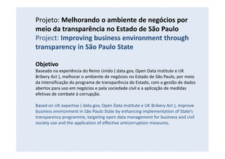 Projeto: Melhorando o ambiente de negócios por
meio da transparência no Estado de São Paulo
Project: Improving business environment through
transparency in São Paulo State
Objetivo
Baseado na experiência do Reino Unido ( data.gov, Open Data Institute e UK
Bribery Act ), melhorar o ambiente de negócios no Estado de São Paulo, por meio
da intensificação do programa de transparência do Estado, com a gestão de dados
abertos para uso em negócios e pela sociedade civil e a aplicação de medidas
efetivas de combate à corrupção.
Based on UK expertise ( data.gov, Open Data Institute e UK Bribery Act ), improve
business environment in São Paulo State by enhancing implementation of State’s
transparency programme, targeting open data management for business and civil
society use and the application of effective anticorruption measures.
 