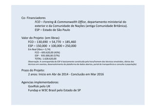 Co- Financiadores
FCO – Foreing & Commonwalth Office, departamento ministerial do
exterior e da Comunidade de Nações (antiga Comunidade Britânica).
ESP – Estado de São Paulo
Valor do Projeto: (em libras)
FCO – 130,690 + 54,770 = 185,460
ESP – 150,000 + 100,000 = 250,000
Em Real (libra = 3,74)
FCO – 693.620,00 (43%)
ESP - 935.000,00 (57%)
TOTAL: 1.628.620,00
Observação: A contrapartida do ESP é basicamente constituída pela hora/homem dos técnicos envolvidos, diárias dos
técnicos em eventos, desenvolvimento de plataforma de dados abertos, portal de transparência e consulta à população)
Prazo do Projeto:
2 anos: Início em Abr de 2014 - Conclusão em Mar 2016
Agencias implementadoras:
GovRisk pelo UK
Fundap e W3C Brasil pelo Estado de SP
 