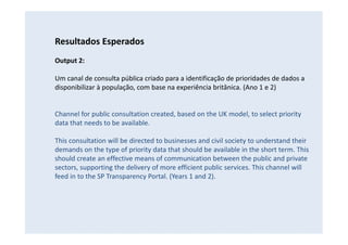 Resultados Esperados
Output 2:
Um canal de consulta pública criado para a identificação de prioridades de dados a
disponibilizar à população, com base na experiência britânica. (Ano 1 e 2)
Channel for public consultation created, based on the UK model, to select priority
data that needs to be available.
This consultation will be directed to businesses and civil society to understand their
demands on the type of priority data that should be available in the short term. This
should create an effective means of communication between the public and private
sectors, supporting the delivery of more efficient public services. This channel will
feed in to the SP Transparency Portal. (Years 1 and 2).
 